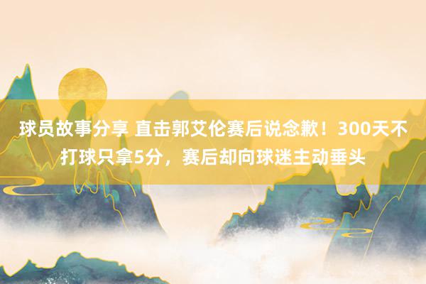 球员故事分享 直击郭艾伦赛后说念歉！300天不打球只拿5分，赛后却向球迷主动垂头