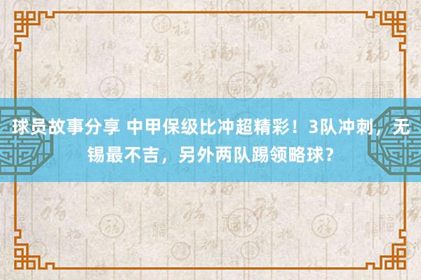 球员故事分享 中甲保级比冲超精彩！3队冲刺，无锡最不吉，另外两队踢领略球？