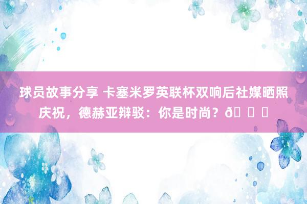 球员故事分享 卡塞米罗英联杯双响后社媒晒照庆祝，德赫亚辩驳：你是时尚？👀