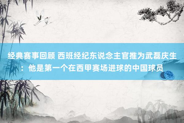 经典赛事回顾 西班经纪东说念主官推为武磊庆生：他是第一个在西甲赛场进球的中国球员