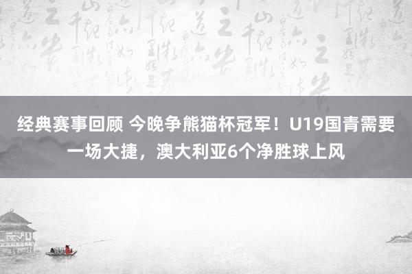 经典赛事回顾 今晚争熊猫杯冠军！U19国青需要一场大捷，澳大利亚6个净胜球上风