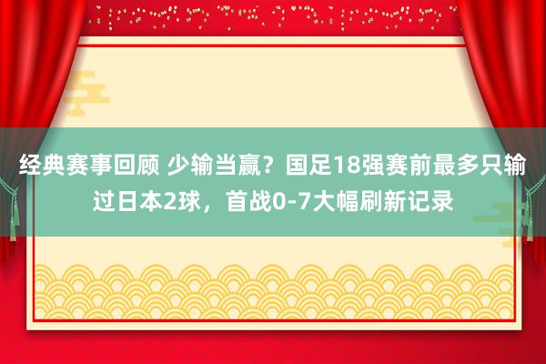 经典赛事回顾 少输当赢？国足18强赛前最多只输过日本2球，首战0-7大幅刷新记录