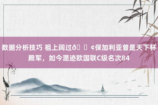 数据分析技巧 祖上阔过😢保加利亚曾是天下杯殿军，如今混迹欧国联C级名次84