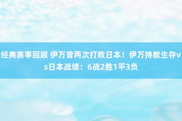 经典赛事回顾 伊万曾两次打败日本！伊万持教生存vs日本战绩：6战2胜1平3负