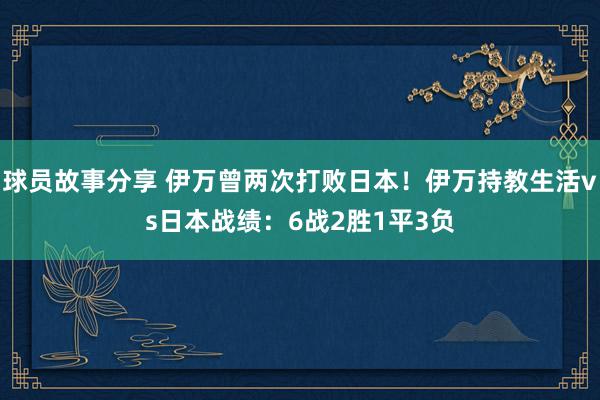 球员故事分享 伊万曾两次打败日本！伊万持教生活vs日本战绩：6战2胜1平3负