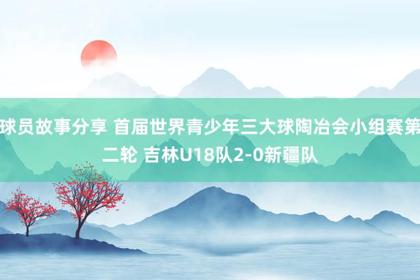 球员故事分享 首届世界青少年三大球陶冶会小组赛第二轮 吉林U18队2-0新疆队