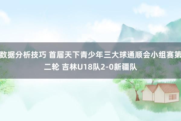 数据分析技巧 首届天下青少年三大球通顺会小组赛第二轮 吉林U18队2-0新疆队