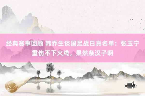 经典赛事回顾 韩乔生谈国足战日真名单：张玉宁重伤不下火线，果然条汉子啊