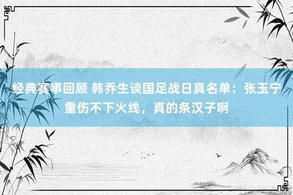 经典赛事回顾 韩乔生谈国足战日真名单：张玉宁重伤不下火线，真的条汉子啊