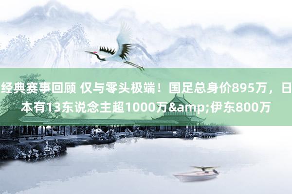 经典赛事回顾 仅与零头极端！国足总身价895万，日本有13东说念主超1000万&伊东800万