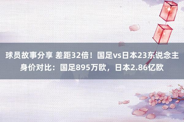 球员故事分享 差距32倍！国足vs日本23东说念主身价对比：国足895万欧，日本2.86亿欧