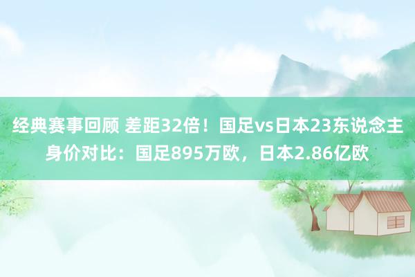 经典赛事回顾 差距32倍！国足vs日本23东说念主身价对比：国足895万欧，日本2.86亿欧