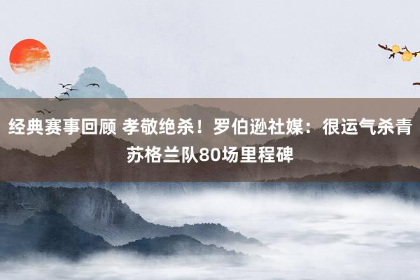 经典赛事回顾 孝敬绝杀！罗伯逊社媒：很运气杀青苏格兰队80场里程碑