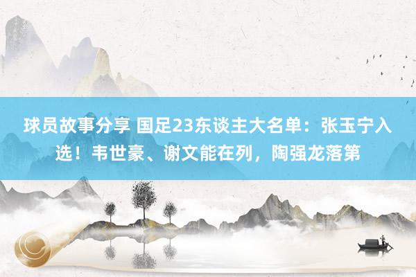 球员故事分享 国足23东谈主大名单：张玉宁入选！韦世豪、谢文能在列，陶强龙落第