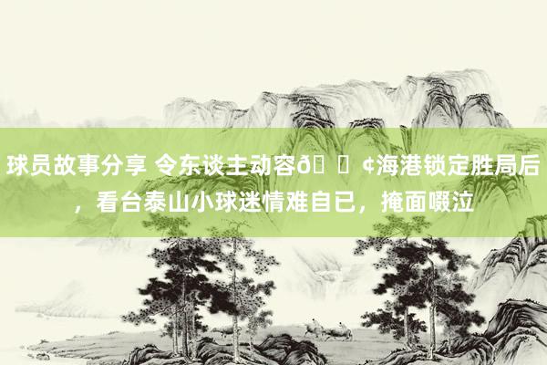 球员故事分享 令东谈主动容😢海港锁定胜局后，看台泰山小球迷情难自已，掩面啜泣