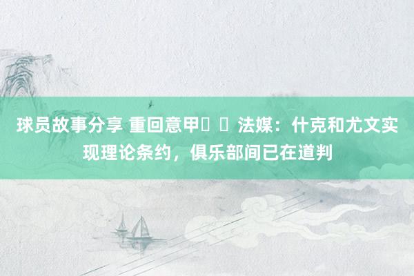 球员故事分享 重回意甲⁉️法媒：什克和尤文实现理论条约，俱乐部间已在道判