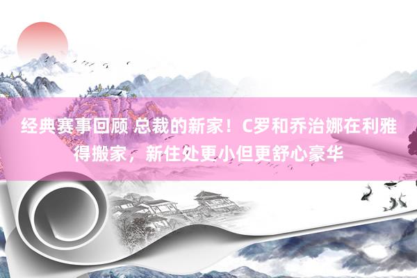 经典赛事回顾 总裁的新家！C罗和乔治娜在利雅得搬家，新住处更小但更舒心豪华