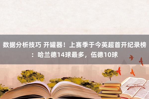 数据分析技巧 开罐器！上赛季于今英超首开纪录榜：哈兰德14球最多，伍德10球