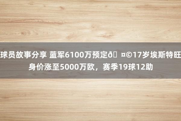 球员故事分享 蓝军6100万预定🤩17岁埃斯特旺身价涨至5000万欧，赛季19球12助