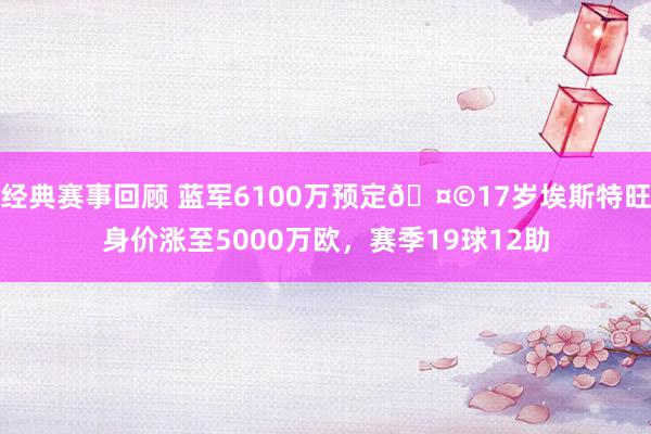 经典赛事回顾 蓝军6100万预定🤩17岁埃斯特旺身价涨至5000万欧，赛季19球12助