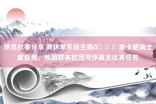 球员故事分享 爽休单东谈主假😀麦卡晒瑞士度假照，他因联赛欧冠双停赛无比赛任务