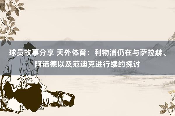 球员故事分享 天外体育：利物浦仍在与萨拉赫、阿诺德以及范迪克进行续约探讨