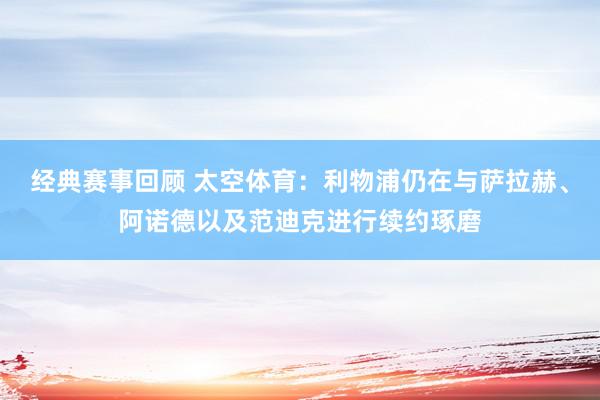 经典赛事回顾 太空体育：利物浦仍在与萨拉赫、阿诺德以及范迪克进行续约琢磨