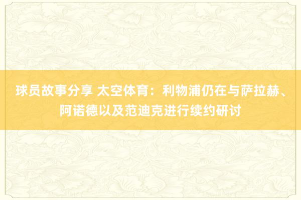 球员故事分享 太空体育：利物浦仍在与萨拉赫、阿诺德以及范迪克进行续约研讨