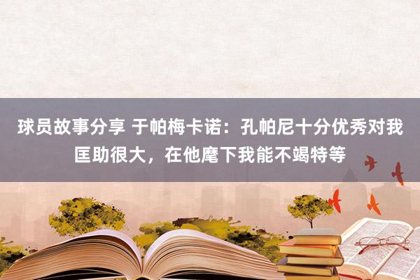 球员故事分享 于帕梅卡诺：孔帕尼十分优秀对我匡助很大，在他麾下我能不竭特等