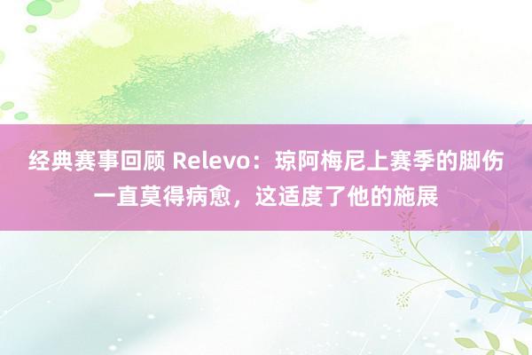 经典赛事回顾 Relevo：琼阿梅尼上赛季的脚伤一直莫得病愈，这适度了他的施展