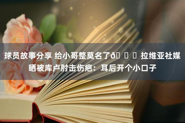 球员故事分享 给小哥整莫名了😅拉维亚社媒晒被库卢肘击伤疤：耳后开个小口子