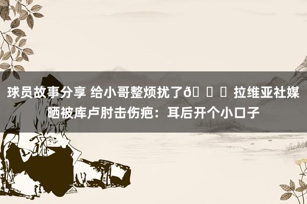 球员故事分享 给小哥整烦扰了😅拉维亚社媒晒被库卢肘击伤疤：耳后开个小口子