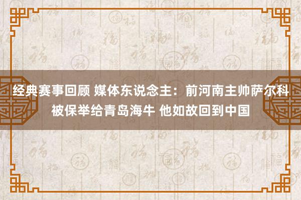 经典赛事回顾 媒体东说念主：前河南主帅萨尔科被保举给青岛海牛 他如故回到中国