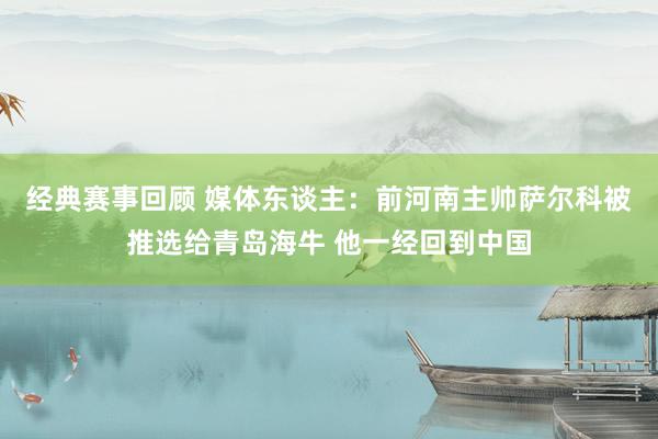 经典赛事回顾 媒体东谈主：前河南主帅萨尔科被推选给青岛海牛 他一经回到中国