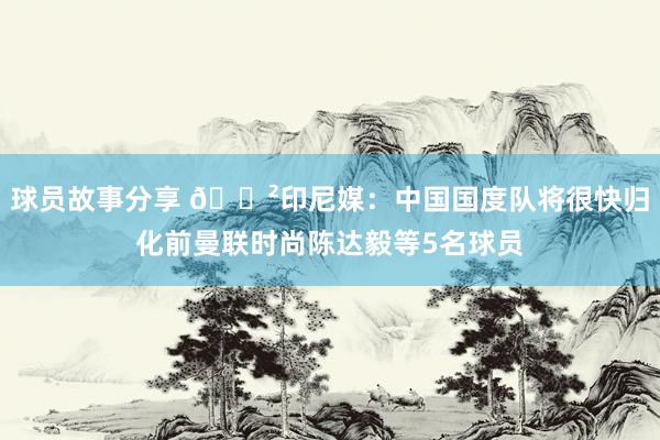 球员故事分享 😲印尼媒：中国国度队将很快归化前曼联时尚陈达毅等5名球员