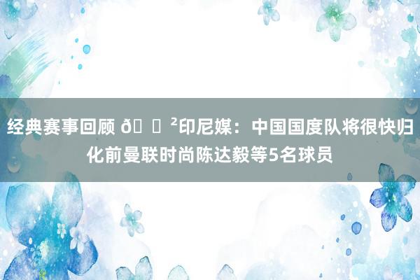 经典赛事回顾 😲印尼媒：中国国度队将很快归化前曼联时尚陈达毅等5名球员