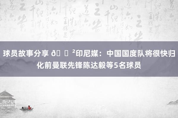 球员故事分享 😲印尼媒：中国国度队将很快归化前曼联先锋陈达毅等5名球员