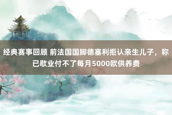 经典赛事回顾 前法国国脚德塞利拒认亲生儿子，称已歇业付不了每月5000欧供养费