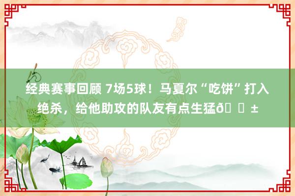 经典赛事回顾 7场5球！马夏尔“吃饼”打入绝杀，给他助攻的队友有点生猛😱