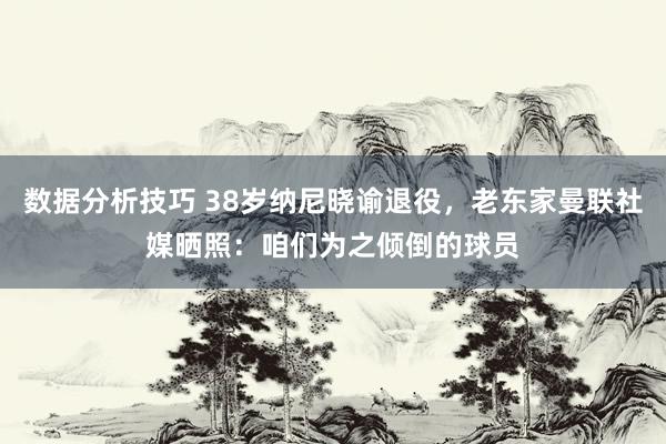 数据分析技巧 38岁纳尼晓谕退役，老东家曼联社媒晒照：咱们为之倾倒的球员