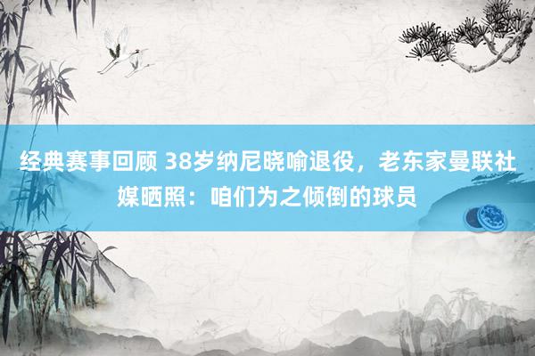 经典赛事回顾 38岁纳尼晓喻退役，老东家曼联社媒晒照：咱们为之倾倒的球员