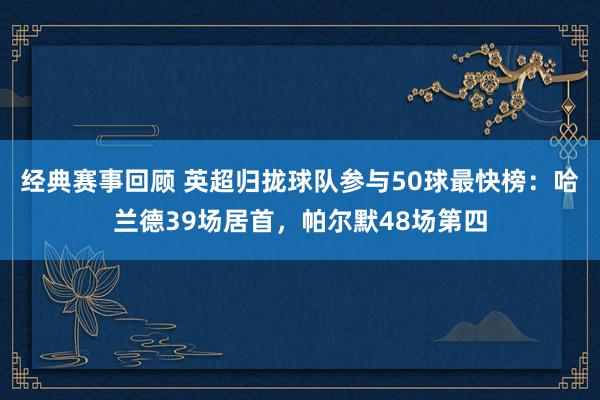 经典赛事回顾 英超归拢球队参与50球最快榜：哈兰德39场居首，帕尔默48场第四