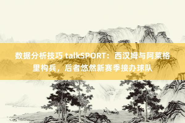 数据分析技巧 talkSPORT：西汉姆与阿莱格里构兵，后者悠然新赛季接办球队