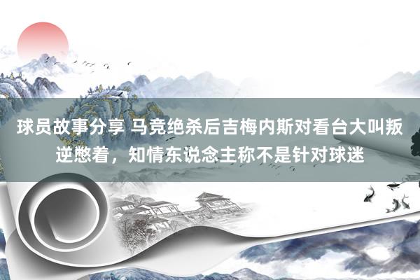 球员故事分享 马竞绝杀后吉梅内斯对看台大叫叛逆憋着，知情东说念主称不是针对球迷