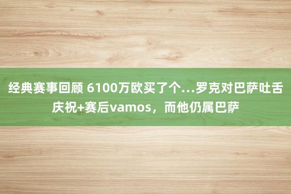 经典赛事回顾 6100万欧买了个…罗克对巴萨吐舌庆祝+赛后vamos，而他仍属巴萨