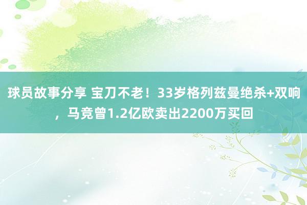 球员故事分享 宝刀不老！33岁格列兹曼绝杀+双响，马竞曾1.2亿欧卖出2200万买回