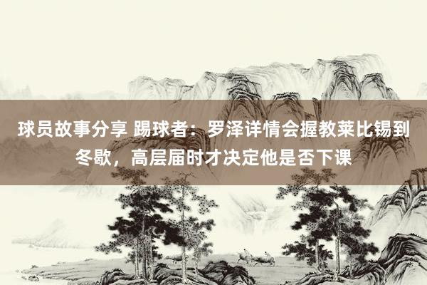 球员故事分享 踢球者：罗泽详情会握教莱比锡到冬歇，高层届时才决定他是否下课