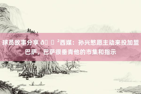 球员故事分享 😲西媒：孙兴慜愿主动来投加盟巴萨，巴萨很垂青他的市集和指示