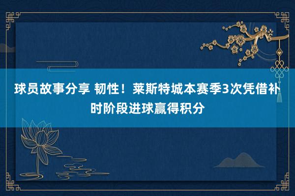 球员故事分享 韧性！莱斯特城本赛季3次凭借补时阶段进球赢得积分