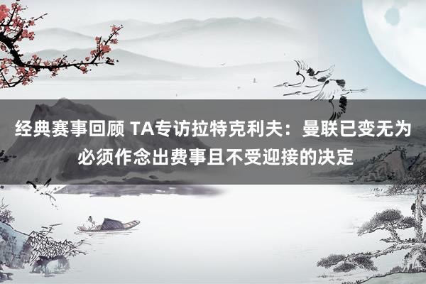 经典赛事回顾 TA专访拉特克利夫：曼联已变无为 必须作念出费事且不受迎接的决定